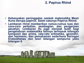 • Kebanyakan peninggalan naskah matematika Mesir
Kuno berupa papirus. Salah satunya Papirus Rhind.
• Lembaran rhind memberikan rumus-rumus luas dan
cara-cara perkalian, pembagian, dan pengerjaan
pecahan. Lembaran itu juga menjadi bukti bagi
pengetahuan matematika lainnya termasuk bilangan
komposit dan prima, rata-rata aritmetika, geometri,
dan harmonic, dan pemahaman sederhana Saringan
Eratosthenes dan teori bilangan sempurna yaitu
bilangan 6.
2. Papirus Rhind
 