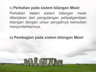 b) Perkalian pada sistem bilangan Mesir
Perkalian dalam sistem bilangan mesir
dikerjakan dari pengulangan pelipatgandaan
bilangan dengan unsur pengalinya kemudian
menjumlahkannya.
c) Pembagian pada sistem bilangan Mesir
 