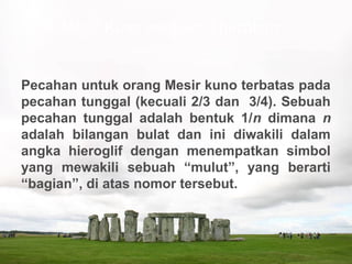 Pecahan untuk orang Mesir kuno terbatas pada
pecahan tunggal (kecuali 2/3 dan 3/4). Sebuah
pecahan tunggal adalah bentuk 1/n dimana n
adalah bilangan bulat dan ini diwakili dalam
angka hieroglif dengan menempatkan simbol
yang mewakili sebuah “mulut”, yang berarti
“bagian”, di atas nomor tersebut.
4. Mesir Kuno mengenal pecahan
 
