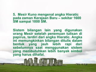 5. Mesir Kuno mengenal angka Hieratic
pada zaman Kerajaan Baru – sekitar 1600
SM sampai 1000 SM.
Sistem bilangan lain yang digunakan
orang Mesir setelah penemuan tulisan di
papirus, terdiri dari angka Hieratic. Angka
ini memungkinkan bilangan ditulis dalam
bentuk yang jauh lebih rapi dari
sebelumnya saat menggunakan sistem
yang membutuhkan lebih banyak simbol
yang harus dihafal.
 