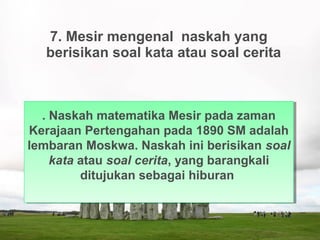 7. Mesir mengenal naskah yang
berisikan soal kata atau soal cerita
. Naskah matematika Mesir pada zaman
Kerajaan Pertengahan pada 1890 SM adalah
lembaran Moskwa. Naskah ini berisikan soal
kata atau soal cerita, yang barangkali
ditujukan sebagai hiburan
. Naskah matematika Mesir pada zaman
Kerajaan Pertengahan pada 1890 SM adalah
lembaran Moskwa. Naskah ini berisikan soal
kata atau soal cerita, yang barangkali
ditujukan sebagai hiburan
 