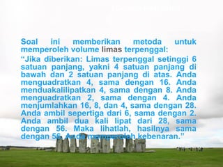 Soal ini memberikan metoda untuk
memperoleh volume limas terpenggal:
“Jika diberikan: Limas terpenggal setinggi 6
satuan panjang, yakni 4 satuan panjang di
bawah dan 2 satuan panjang di atas. Anda
menguadratkan 4, sama dengan 16. Anda
menduakalilipatkan 4, sama dengan 8. Anda
menguadratkan 2, sama dengan 4. Anda
menjumlahkan 16, 8, dan 4, sama dengan 28.
Anda ambil sepertiga dari 6, sama dengan 2.
Anda ambil dua kali lipat dari 28, sama
dengan 56. Maka lihatlah, hasilnya sama
dengan 56. Anda memperoleh kebenaran.”
Contoh soal cerita :
 