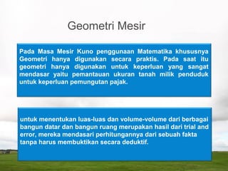 Geometri Mesir
Pada Masa Mesir Kuno penggunaan Matematika khususnya
Geometri hanya digunakan secara praktis. Pada saat itu
geometri hanya digunakan untuk keperluan yang sangat
mendasar yaitu pemantauan ukuran tanah milik penduduk
untuk keperluan pemungutan pajak.
untuk menentukan luas-luas dan volume-volume dari berbagai
bangun datar dan bangun ruang merupakan hasil dari trial and
error, mereka mendasari perhitungannya dari sebuah fakta
tanpa harus membuktikan secara deduktif.
 