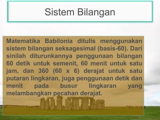 Sistem Bilangan
Matematika Babilonia ditulis menggunakan
sistem bilangan seksagesimal (basis-60). Dari
sinilah diturunkannya penggunaan bilangan
60 detik untuk semenit, 60 menit untuk satu
jam, dan 360 (60 x 6) derajat untuk satu
putaran lingkaran, juga penggunaan detik dan
menit pada busur lingkaran yang
melambangkan pecahan derajat.
 