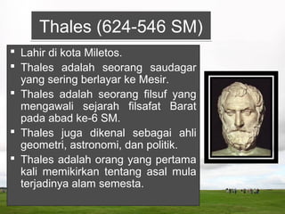 Thales (624-546 SM)Thales (624-546 SM)
 Lahir di kota Miletos.
 Thales adalah seorang saudagar
yang sering berlayar ke Mesir.
 Thales adalah seorang filsuf yang
mengawali sejarah filsafat Barat
pada abad ke-6 SM.
 Thales juga dikenal sebagai ahli
geometri, astronomi, dan politik.
 Thales adalah orang yang pertama
kali memikirkan tentang asal mula
terjadinya alam semesta.
 