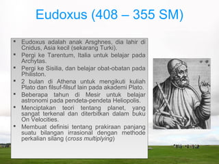 Eudoxus (408 – 355 SM)
 Eudoxus adalah anak Arsghnes, dia lahir di
Cnidus, Asia kecil (sekarang Turki).
 Pergi ke Tarentum, Italia untuk belajar pada
Archytas.
 Pergi ke Sisilia, dan belajar obat-obatan pada
Philiston.
 2 bulan di Athena untuk mengikuti kuliah
Plato dan filsuf-filsuf lain pada akademi Plato.
 Beberapa tahun di Mesir untuk belajar
astronomi pada pendeta-pendeta Heliopolis.
 Menciptakan teori tentang planet, yang
sangat terkenal dan diterbitkan dalam buku
On Velocities.
 Membuat definisi tentang prakiraan panjang
suatu bilangan irrasional dengan methode
perkalian silang (cross multiplying)
 Eudoxus adalah anak Arsghnes, dia lahir di
Cnidus, Asia kecil (sekarang Turki).
 Pergi ke Tarentum, Italia untuk belajar pada
Archytas.
 Pergi ke Sisilia, dan belajar obat-obatan pada
Philiston.
 2 bulan di Athena untuk mengikuti kuliah
Plato dan filsuf-filsuf lain pada akademi Plato.
 Beberapa tahun di Mesir untuk belajar
astronomi pada pendeta-pendeta Heliopolis.
 Menciptakan teori tentang planet, yang
sangat terkenal dan diterbitkan dalam buku
On Velocities.
 Membuat definisi tentang prakiraan panjang
suatu bilangan irrasional dengan methode
perkalian silang (cross multiplying)
 