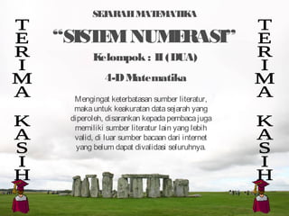 SEJARAHMATEMATIKA
“SISTEMNUMERASI”
Mengingat keterbatasan sumber literatur,
makauntuk keakuratan datasejarah yang
diperoleh, disarankan kepadapembacajuga
memiliki sumber literatur lain yang lebih
valid, di luar sumber bacaan dari internet
yang belum dapat divalidasi seluruhnya.
Kelompok : II(DUA)
4-DMatematika
 