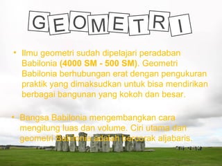 • Ilmu geometri sudah dipelajari peradaban
Babilonia (4000 SM - 500 SM). Geometri
Babilonia berhubungan erat dengan pengukuran
praktik yang dimaksudkan untuk bisa mendirikan
berbagai bangunan yang kokoh dan besar.
• Bangsa Babilonia mengembangkan cara
mengitung luas dan volume. Ciri utama dari
geometri Babilonia adalah bercorak aljabaris.
G E O M E T R I
 