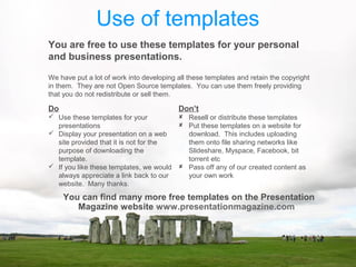 Use of templates
You are free to use these templates for your personal
and business presentations.
Do
 Use these templates for your
presentations
 Display your presentation on a web
site provided that it is not for the
purpose of downloading the
template.
 If you like these templates, we would
always appreciate a link back to our
website. Many thanks.
Don’t
 Resell or distribute these templates
 Put these templates on a website for
download. This includes uploading
them onto file sharing networks like
Slideshare, Myspace, Facebook, bit
torrent etc
 Pass off any of our created content as
your own work
You can find many more free templates on the Presentation
Magazine website www.presentationmagazine.com
We have put a lot of work into developing all these templates and retain the copyright
in them. They are not Open Source templates. You can use them freely providing
that you do not redistribute or sell them.
 