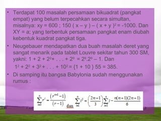 • Terdapat 100 masalah persamaan bikuadrat (pangkat
empat) yang belum terpecahkan secara simultan,
misalnya: xy = 600 ; 150 ( x – y ) – ( x + y )2
= -1000. Dan
XY = a; yang terbentuk persamaan pangkat enam diubah
kebentuk kuadrat pangkat tiga.
• Neugebauer mendapatkan dua buah masalah deret yang
sangat menarik pada tablet Louvre sekitar tahun 300 SM,
yakni: 1 + 2 + 22
+ . . . + 29
= 29
.29
– 1. Dan
12
+ 22
+ 32
+ . . . + 102
= {1 + 10 } 55 = 385.
• Di samping itu bangsa Babylonia sudah menggunakan
rumus :
 