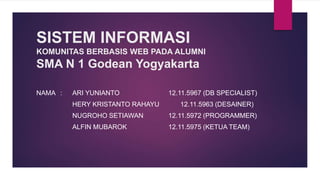SISTEM INFORMASI
KOMUNITAS BERBASIS WEB PADA ALUMNI
SMA N 1 Godean Yogyakarta
NAMA : ARI YUNIANTO 12.11.5967 (DB SPECIALIST)
HERY KRISTANTO RAHAYU 12.11.5963 (DESAINER)
NUGROHO SETIAWAN 12.11.5972 (PROGRAMMER)
ALFIN MUBAROK 12.11.5975 (KETUA TEAM)
 