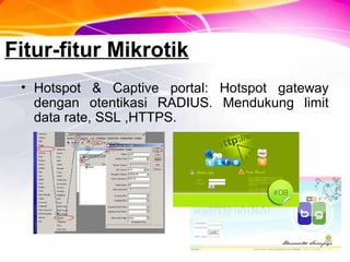 Fitur-fitur Mikrotik
• Hotspot & Captive portal: Hotspot gateway
dengan otentikasi RADIUS. Mendukung limit
data rate, SSL ,HTTPS.
 