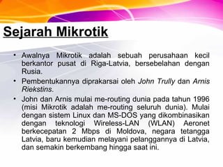 Sejarah Mikrotik
• Awalnya Mikrotik adalah sebuah perusahaan kecil
berkantor pusat di Riga-Latvia, bersebelahan dengan
Rusia.
• Pembentukannya diprakarsai oleh John Trully dan Arnis
Riekstins.
• John dan Arnis mulai me-routing dunia pada tahun 1996
(misi Mikrotik adalah me-routing seluruh dunia). Mulai
dengan sistem Linux dan MS-DOS yang dikombinasikan
dengan teknologi Wireless-LAN (WLAN) Aeronet
berkecepatan 2 Mbps di Moldova, negara tetangga
Latvia, baru kemudian melayani pelanggannya di Latvia,
dan semakin berkembang hingga saat ini.
 