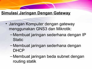 Simulasi Jaringan Dengan Gateway
• Jaringan Komputer dengan gateway
menggunakan GNS3 dan Mikrotik:
–Membuat jaringan sederhana dengan IP
Static
–Membuat jaringan sederhana dengan
DHCP
–Membuat jaringan beda subnet dengan
routing statik
 