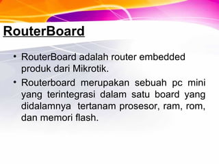RouterBoard
• RouterBoard adalah router embedded
produk dari Mikrotik.
• Routerboard merupakan sebuah pc mini
yang terintegrasi dalam satu board yang
didalamnya tertanam prosesor, ram, rom,
dan memori flash.
 