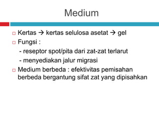 Medium
 Kertas  kertas selulosa asetat  gel
 Fungsi :
- reseptor spot/pita dari zat-zat terlarut
- menyediakan jalur migrasi
 Medium berbeda : efektivitas pemisahan
berbeda bergantung sifat zat yang dipisahkan
 