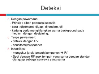 Deteksi
 Dengan pewarnaan:
- Prinsip : diberi perreaksi spesifik
- cara : disemprot, diuapi, direndam, dll
- kadang perlu menghilangkan warna background pada
medium dengan destaining.
 Tanpa pewarnaan:
- deteksi dengan UV
- densitometer/scanner
 Indetifikasi
- mengukur jarak tempuh komponen  Rf
- Spot dengan Rf/jarak tempuh yang sama dengan standar
dianggap sebagai senyawa yang sama
 
