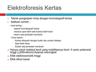 Elektroforesis Kertas
 Teknik pengerjaan mirip dengan kromatografi kertas
 Aplikasi contoh :
- cara kering :
• seperti kromatografi kertas
• resolusi spot lebih baik karena lebih kecil
• belum ada jembatan konduksi
- Cara basah :
• Kertas dibasahi dengan bufer lalu contoh ditetesi
• Spot lebih lebar
• Sudah ada jembatan konduksi
 Hanya untuk molekul kecil yang mobilitasnya kecil  perlu potensial
tinggi (+200volt/cm)panas meningkat
 Efek elektroosmotik tinggi
 Efek difusi besar
 