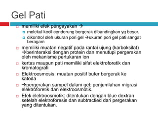 Gel Pati
 memiliki efek pengayakan 
 molekul kecil cenderung bergerak dibandingkan yg besar.
 dikontrol oleh ukuran pori gel ukuran pori gel pati sangat
beragam
 memiliki muatan negatif pada rantai ujung (karboksilat)
berinteraksi dengan protein dan menutupi pergerakan
oleh mekanisme pertukaran ion
 kertas maupun pati memiliki sifat elektroforetik dan
kromatografi
 Elektroosmosis: muatan positif bufer bergerak ke
katoda
 pergerakan sampel dalam gel: penjumlahan migrasi
elektroforetik dan elektroosmotik.
 Efek elektroosmotik: ditentukan dengan blue dextran
setelah elektroforesis dan subtractied dari pergerakan
yang ditentukan.
 
