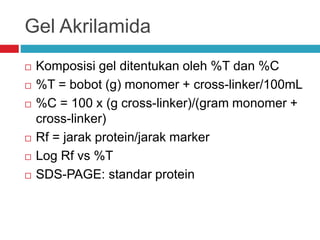 Gel Akrilamida
 Komposisi gel ditentukan oleh %T dan %C
 %T = bobot (g) monomer + cross-linker/100mL
 %C = 100 x (g cross-linker)/(gram monomer +
cross-linker)
 Rf = jarak protein/jarak marker
 Log Rf vs %T
 SDS-PAGE: standar protein
 