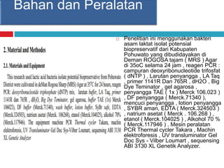  Penelitian ini menggunakan bakteri
asam laktat isolat potensial
biopreservatif dari Kabupaten
Pohuwato yang dibudidayakan di
Deman ROGOSA tajam ( MRS ) Agar
di 35oC selama 24 jam , reagen PCR :
campuran deoxyribonucleotide trifosfat
( dNTP ) , Larutan penyangga , LA Taq
, primer 1141R Dan 765R , dH2O , Big
Dye Teminator , gel agarosa ,
penyangga TAE ( 1x ) Merck 106.023 )
, DF penyangga ( Merck.71340 ),
mencuci penyangga , lotion penyangga
, SYBR aman, EDTA ( Merck.324503 )
, natrium asetat ( Merck . 106.268 ) ,
etanol ( Merck.104025 ) , Alkohol 70 %
( Merck.117946 ) . Mesin peralatan
PCR Thermal cycler Takara , Machin
elektroforesis , UV transluminator Gel
Doc Sys - Vilber Loumart , sequensing
ABI 3130 XL Genetik Analyzer.
 