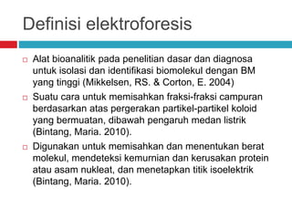 Definisi elektroforesis
 Alat bioanalitik pada penelitian dasar dan diagnosa
untuk isolasi dan identifikasi biomolekul dengan BM
yang tinggi (Mikkelsen, RS. & Corton, E. 2004)
 Suatu cara untuk memisahkan fraksi-fraksi campuran
berdasarkan atas pergerakan partikel-partikel koloid
yang bermuatan, dibawah pengaruh medan listrik
(Bintang, Maria. 2010).
 Digunakan untuk memisahkan dan menentukan berat
molekul, mendeteksi kemurnian dan kerusakan protein
atau asam nukleat, dan menetapkan titik isoelektrik
(Bintang, Maria. 2010).
 