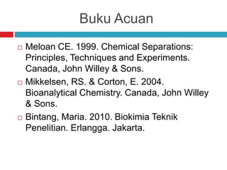 Buku Acuan
 Meloan CE. 1999. Chemical Separations:
Principles, Techniques and Experiments.
Canada, John Willey & Sons.
 Mikkelsen, RS. & Corton, E. 2004.
Bioanalytical Chemistry. Canada, John Willey
& Sons.
 Bintang, Maria. 2010. Biokimia Teknik
Penelitian. Erlangga. Jakarta.
 