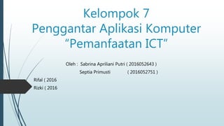 Kelompok 7
Penggantar Aplikasi Komputer
“Pemanfaatan ICT”
Oleh : Sabrina Apriliani Putri ( 2016052643 )
Septia Primusti ( 2016052751 )
Rifal ( 2016
Rizki ( 2016
 