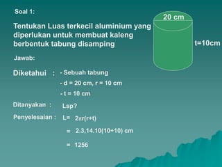 Tentukan Luas terkecil aluminium yang
diperlukan untuk membuat kaleng
berbentuk tabung disamping
20 cm
t=10cm
Diketahui :
Soal 1:
Jawab:
Ditanyakan :
- t = 10 cm
- d = 20 cm, r = 10 cm
- Sebuah tabung
Lsp?
Penyelesaian : L=
= 2.3,14.10(10+10) cm
1256
=
2r(r+t)
 