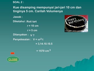 Kue disamping mempunyai jari-jari 10 cm dan
tinginya 5 cm. Carilah Volumenya
Penyelesaian : 2
3
SOAL 2 :
Jawab :
Diketahui :Roti tart
r = 10 cm
r = 5 cm
Ditanyakan :
V = r t
= 3,14.10.10.5
= 1570 cm
V ?
CLOSE
 