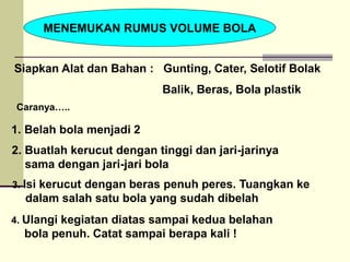MENEMUKAN RUMUS VOLUME BOLA
Siapkan Alat dan Bahan : Gunting, Cater, Selotif Bolak
Balik, Beras, Bola plastik
1. Belah bola menjadi 2
4. Ulangi kegiatan diatas sampai kedua belahan
bola penuh. Catat sampai berapa kali !
3. Isi kerucut dengan beras penuh peres. Tuangkan ke
dalam salah satu bola yang sudah dibelah
2. Buatlah kerucut dengan tinggi dan jari-jarinya
sama dengan jari-jari bola
Caranya…..
 