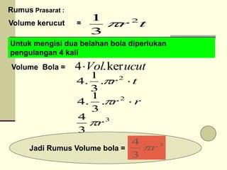 Volume kerucut = t
r 2
3
1

Untuk mengisi dua belahan bola diperlukan
pengulangan 4 kali
Volume Bola = ucut
Vol ker
.
4
3
3
4
r

3
3
4
r

r
r 
2
.
3
1
.
4 
t
r 
2
.
3
1
.
4 
Jadi Rumus Volume bola =
Rumus Prasarat :
 