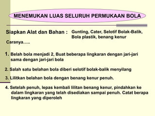 MENEMUKAN LUAS SELURUH PERMUKAAN BOLA
Siapkan Alat dan Bahan :
1. Belah bola menjadi 2, Buat beberapa lingkaran dengan jari-jari
sama dengan jari-jari bola
Caranya…..
4. Setelah penuh, lepas kembali lilitan benang kenur, pindahkan ke
dalam lingkaran yang telah disediakan sampai penuh. Catat berapa
lingkaran yang diperoleh
3. Lilitkan belahan bola dengan benang kenur penuh.
2. Salah satu belahan bola diberi selotif bolak-balik menyilang
Gunting, Cater, Selotif Bolak-Balik,
Bola plastik, benang kenur
 