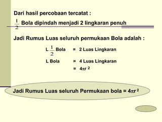 Dari hasil percobaan tercatat :
Bola dipindah menjadi 2 lingkaran penuh
2
1
Jadi Rumus Luas seluruh permukaan Bola adalah :
2
1
Jadi Rumus Luas seluruh Permukaan bola = 4r
2
2
= 4r
L Bola = 4 Luas Lingkaran
L Bola = 2 Luas Lingkaran
 