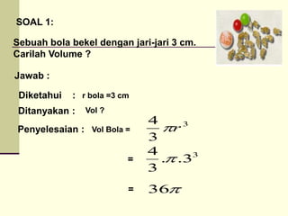 SOAL 1:
Sebuah bola bekel dengan jari-jari 3 cm.
Carilah Volume ?
Jawab :
Diketahui :
Ditanyakan :
Penyelesaian :
3
3
4
r

3
3
.
.
3
4


36
=
=
r bola =3 cm
Vol ?
Vol Bola =
 