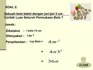 SOAL 2:
Sebuah bola bekel dengan jari-jari 3 cm.
Carilah Luas Seluruh Permukaan Bola ?
Jawab :
Diketahui :
Ditanyakan :
Penyelesaian : 2
4 r

2
3
4

36
=
=
r bola =3 cm
Lsp ?
Lsp Bola =
CLOSE
 