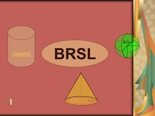 BRSL
KERUCUT
BOLA
TABUNG
 