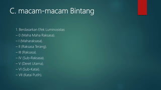 C. macam-macam Bintang
1. Berdasarkan Efek Luminosistas
– 0 (Maha Maha Raksasa).
– I (Maharaksasa).
– II (Raksasa Terang).
– III (Raksasa).
– IV (Sub-Raksasa).
– V (Deret Utama).
– VI (Sub-Katai).
– VII (Katai Putih).
 