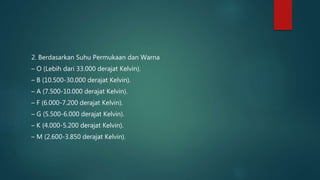 2. Berdasarkan Suhu Permukaan dan Warna
– O (Lebih dari 33.000 derajat Kelvin).
– B (10.500-30.000 derajat Kelvin).
– A (7.500-10.000 derajat Kelvin).
– F (6.000-7.200 derajat Kelvin).
– G (5.500-6.000 derajat Kelvin).
– K (4.000-5.200 derajat Kelvin).
– M (2.600-3.850 derajat Kelvin).
 
