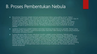 B. Proses Pembentukan Nebula
 Keruntuhan Gravitasi adalah bentuk pembentukan kabut yang paling umum. Kabut
terbentuk ketika bagian dari medium antarbintang mengalami keruntuhan gravitasi. Gas ini
mengumpulkan dan membentuk daerah dengan kepadatan lebih tinggi di media
antarbintang. Banyak nebula dan bintang muncul dari keruntuhan gravitasi gas dalam
medium antarbintang. Ketika bahan atau partikel yang membentuk bintang runtuh di
bawah pengaruh gravitasinya sendiri, bintang-bintang besar baru terbentuk di pusat
nebula.
 Ledakan Supernova adalah ledakan kematian bintang besar berumur pendek. Bahan yang
dikeluarkan dari ledakan supernova kemudian diionisasi oleh energi di intinya yang biasanya
merupakan bintang neutron.
 Evolusi Bintang Yaitu Proses nebulisasi terakhir adalah evolusi bintang. Nebula yang
dibentuk oleh evolusi bintang adalah sejenis planet Nebula. Nebula planet adalah bentuk
atau tahap akhir kehidupan bintang bermassa rendah seperti matahari. Bintang-bintang
sekitar 8 hingga 10 kali massa matahari berkembang menjadi raksasa merah dan perlahan-
lahan kehilangan lapisan luar atmosfernya saat mereka berubah. Ketika bintang bermassa
rendah telah kehilangan cukup bahan, suhu bintang naik dan radiasi ultraviolet dari bintang
memancarkan dan mengionisasi awan antarbintang di sekitarnya. Kemudian planetary
nebula terbentuk.
 