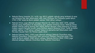  Nebula Elang (messier 16 / m16, ngc 6611) adalah nebula yang terletak di area
rasi bintang ular dan ditemukan oleh Jean-Philippe De Cheseaux pada tahun
1745-1746. Jarak ke Bumi adalah sekitar 7000 tahun cahaya.
 Nebula Orion, juga dikenal sebagai Messier 42, M42 atau NGC 1976, adalah
nebula yang menyebar di sepanjang jalur selatan bintang Orion. Nebula Orion
adalah nebula paling terang dan dapat dilihat dengan mata telanjang di langit
malam seperti tempat buram yang terlihat seperti pedang Orion. Jarak ke bumi
adalah sekitar 1.270 tahun cahaya. Kabut ini pertama kali ditemukan oleh
Nicolas Claude Fabri De Peiresc pada 1610.
 Nebula Eskimo (NGC 2392) juga dikenal sebagai Nebula Clownface atau
Nebula Clownface. Ditemukan oleh astronom William Herschel pada 1787.
Jarak ke Bumi adalah 3000 tahun cahaya. Nebula Eskimo (NGC 2392) juga
dikenal sebagai Nebula Clownface atau Nebula Clownface
 