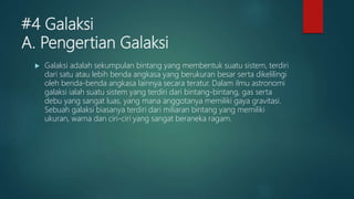 #4 Galaksi
A. Pengertian Galaksi
 Galaksi adalah sekumpulan bintang yang membentuk suatu sistem, terdiri
dari satu atau lebih benda angkasa yang berukuran besar serta dikelilingi
oleh benda-benda angkasa lainnya secara teratur. Dalam ilmu astronomi
galaksi ialah suatu sistem yang terdiri dari bintang-bintang, gas serta
debu yang sangat luas, yang mana anggotanya memiliki gaya gravitasi.
Sebuah galaksi biasanya terdiri dari miliaran bintang yang memiliki
ukuran, warna dan ciri-ciri yang sangat beraneka ragam.
 