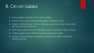 B. Ciri-ciri Galaksi
 Semua galaksi memiliki inti dari sistim galaksi.
 Sebuah sistim yang terdapat pada galaksi melakukan rotasi.
 Galaksi memiliki bentuk tertentu misalnya saja bentuk spiral, bentuk elips,
dan bentuk tidak beraturan.
 Jarak antara galaksi yang satu dengan yang lainnya jutaan tahun cahaya.
 Galaksi-galaksi hanya terlihat di luar jalur galaksi bimasakti.
 Sumber cahaya berasal dari galaksi itu sendiri dan bukan merupakan
cahaya pantulan.
 