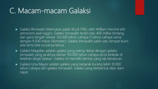 C. Macam-macam Galaksi
 Galaksi Bimasakti ditemukan pada 18 juli 1783, oleh William Hershel ahli
astronomi asal inggris. Galaksi bimasakti terdiri dari 400 milliar bintang,
dan garis tengah sekitar 130.000 tahun cahaya (1 tahun cahaya sama
dengan 9.500 milyar kilometer). Galaksi bimasakti salah satu tempat bumi
ada serta tata suryanya lainya.
 Galaksi Magellan adalah galaksi yang paling dekat dengan galaksi
bimasakti yang jaraknya sekitar 150.000 tahun cahaya serta terletak di
belahan langit selatan. Galaksi ini memiliki bentuk yang tak beraturan.
 Galaksi Ursa Mayor adalah galaksi yang berjarak kurang lebih 10.000
tahun cahaya dari galaksi bimasakti. Galaksi yang berbentuk elips dam
rapat.
 