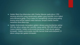  Galaksi Black Eye ditemukan oleh Charles Messier pada tahun 1781
seorang astronom yang menemukan galaksi yang memiliki cincin kabut
serta berwarna gelap. Cincin kabut itu mengelilingi intinya yang paling
terang yang terlihat seperti mata manusia, sampai charles messier
menamai nama Black eye.
 Galaksi Andromeda merupakan galaksi raksasa yang berdiamter sekitar
200 ribu tahun cahaya dan memiliki massa sekitar 300-400 billium kali
massa matahari. Galaksi andromeda berukuran 2 kali ukuran galaksi
bimasakti. Galaksi andromeda memiliki bentuk bulat serta berjarak 2,5
tahun cahaya dari galaksi bimasakti.
 