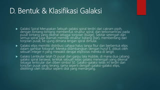 D. Bentuk & Klasifikasi Galaksi
 Galaksi Spiral Merupakan Sebuah galaksi spiral terdiri dari cakram pipih,
dengan bintang-bintang membentuk struktur spiral, dan terkonsentrasi pada
pusat bintang yang dikenal sebagai tonjolan (bulge). Sekitar setengah dari
semua spiral juga diamati memiliki struktur batang (bar), membentang dari
tonjolan pusat, ke ujung dimana lengan spiral dimulai.
 Galaksi elips memiliki distribusi cahaya halus tanpa fitur dan berbentuk elips
dalam gambar fotografi. Mereka dilambangkan dengan huruf E, diikuti oleh
sebuah integer n yang mewakili derajat eliptisitas mereka di langit.
 Galaksi Lentikular Ialah Di pusat dari garpu tala Hubble, di mana dua cabang
galaksi spiral berawal, terletak sebuah kelas galaksi menengah yang dikenal
sebagai lenticular dan diberi simbol S0. Galaksi-galaksi kelas ini terdiri dari
tonjolan pusat yang terang, sama seperti dengan galaksi-galaksi elips,
dikelilingi oleh struktur seperti disk yang memanjang.
 