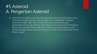 #5 Asteroid
A. Pengertian Asteroid
 Asteroid merupakan suatu benda angkasa berukuran kecil, padat, serta
berjumlah sangat banyak yang bergerak dan mengelilingi matahari.
Asteroid ini ialah salah satu contoh dari planet kerdil atau juga
planetoida, sering juga disebut ialah sebagai sisa-sisa awal terbentuknya
tata surya. Sebagian besar asteroid ini berkumpul pada wilayah yang
disebut sebagai sabuk asteroid, letaknya itu antar orbit Planet Mars serta
Planet Yupiter.
 