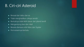 B. Ciri-ciri Asteroid
 Berasal dari debu dan es
 Tidak menghasilkan cahaya sendiri
 Bentuknya tidak lebih besar dari planet kerdil
 Mengandung besi dan nikel
 Berada diantara orbit Mars dan Yupiter
 Permukaannya berbatu
 