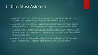 C. Klasifikasi Asteroid
 Asteroid kelas C, ini berada diluar sabuk bumi, warnanya asteroid kelas c
ini gelap dan penyusunnya sebagian adalah besar karbon.
 Asteroid kelas D, ini dikenal juga dengan sebutan asteroid Trojan Yupiter
yang memiliki ciri berwarna gelap serta juga penyusunnya dari karbon.
 Asteroid kelas S, berada pada bagian didalam sabuk bumi, letaknya lebih
dekat ke mars serta juga bahan penyusunnya sebagian besar berasal dari
batu dan juga besi.
 Asteroid kelas V, Orbitnya berada jauh antara orbit planet Yupiter serta
juga Planet Uranus, sebagian besar penyusunnya batuan beku.
 