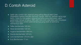 D. Contoh Asteroid
 Salah satu contoh dari asteroid yang paling dikenal ialah Ceres
disebabkan karena memiliki diameter hampir 1000 km, berbatu serta juga
berEs. Ceres itu merupakan asteroid pertama yang ditemukan, yakni
pada bulan Januari di tahun 1801 oleh Astronom asal Italia yakni Giuseppe
Piazzi. beberapa contoh asteroid lainnya yang telah di berinama
diantaranya ialah:
 Pallas berdiameter 545 km,
 Vesta berdiameter 530 km,
 Hygeva berdiameter 444 km,
 Davida berdiameter 320 km,
 Juno berdiameter 235 km, dan
 Eros Berdiameter 17 km.
 